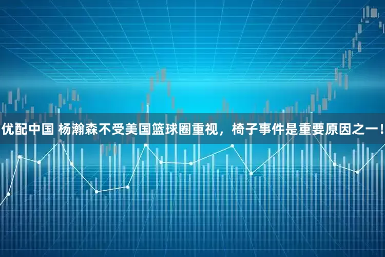 优配中国 杨瀚森不受美国篮球圈重视，椅子事件是重要原因之一！