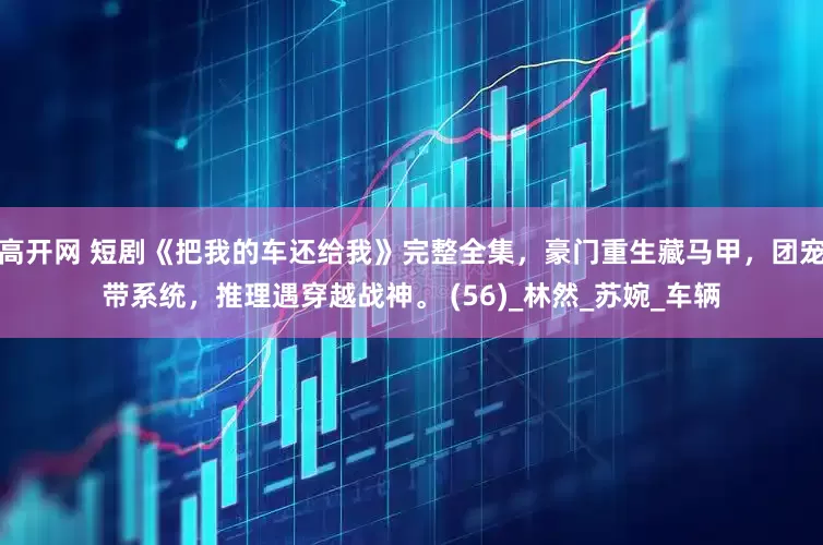 高开网 短剧《把我的车还给我》完整全集，豪门重生藏马甲，团宠带系统，推理遇穿越战神。 (56)_林然_苏婉_车辆