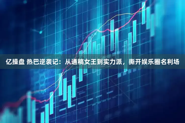 亿操盘 热巴逆袭记：从通稿女王到实力派，撕开娱乐圈名利场