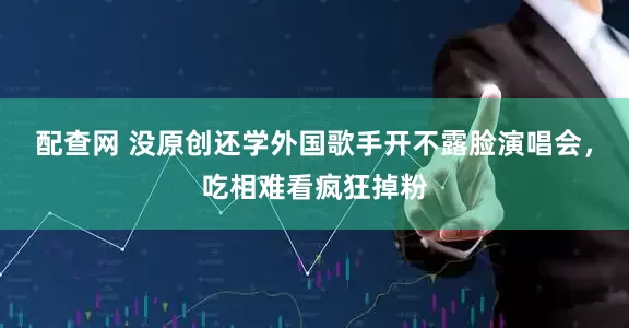 配查网 没原创还学外国歌手开不露脸演唱会，吃相难看疯狂掉粉