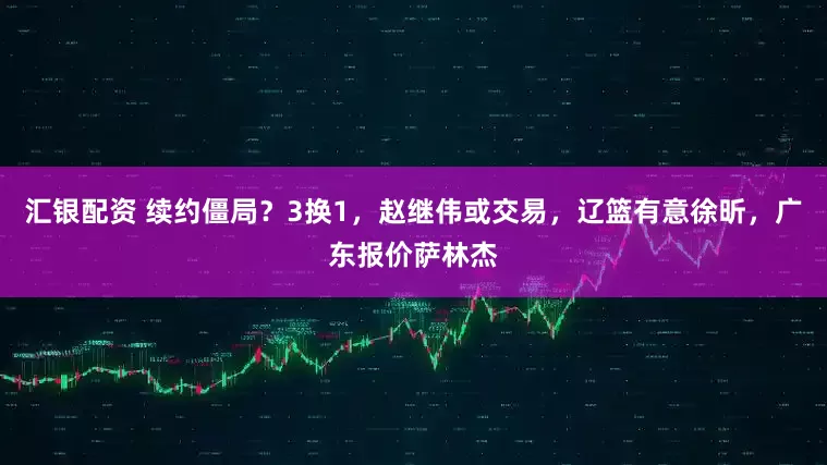 汇银配资 续约僵局？3换1，赵继伟或交易，辽篮有意徐昕，广东报价萨林杰