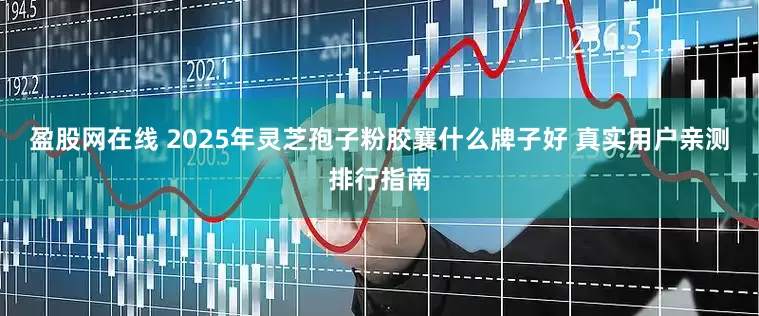 盈股网在线 2025年灵芝孢子粉胶襄什么牌子好 真实用户亲测排行指南