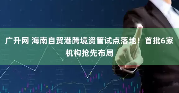 广升网 海南自贸港跨境资管试点落地！首批6家机构抢先布局