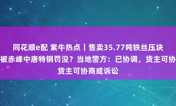 同花顺e配 紫牛热点｜售卖35.77吨铁丝压块查出掺假被赤峰中唐特钢罚没？当地警方：已协调，货主可协商或诉讼