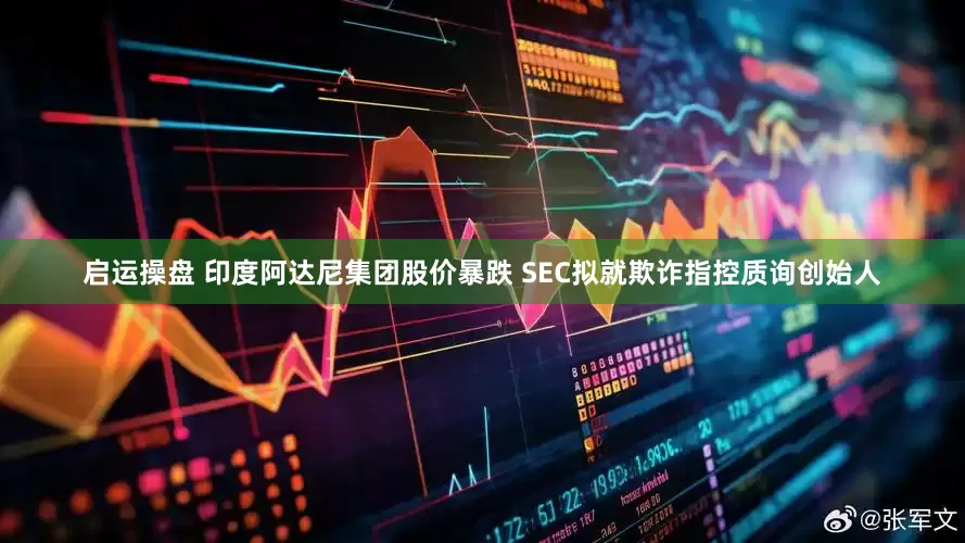 启运操盘 印度阿达尼集团股价暴跌 SEC拟就欺诈指控质询创始人