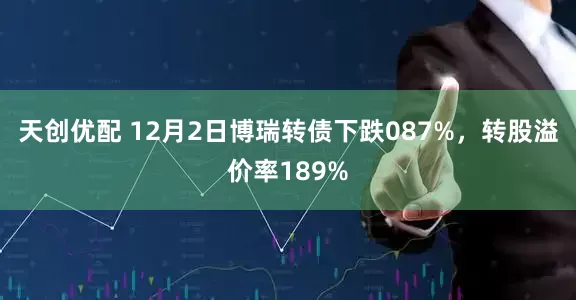 天创优配 12月2日博瑞转债下跌087%，转股溢价率189%