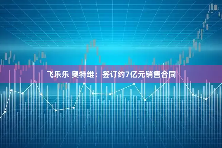 飞乐乐 奥特维：签订约7亿元销售合同