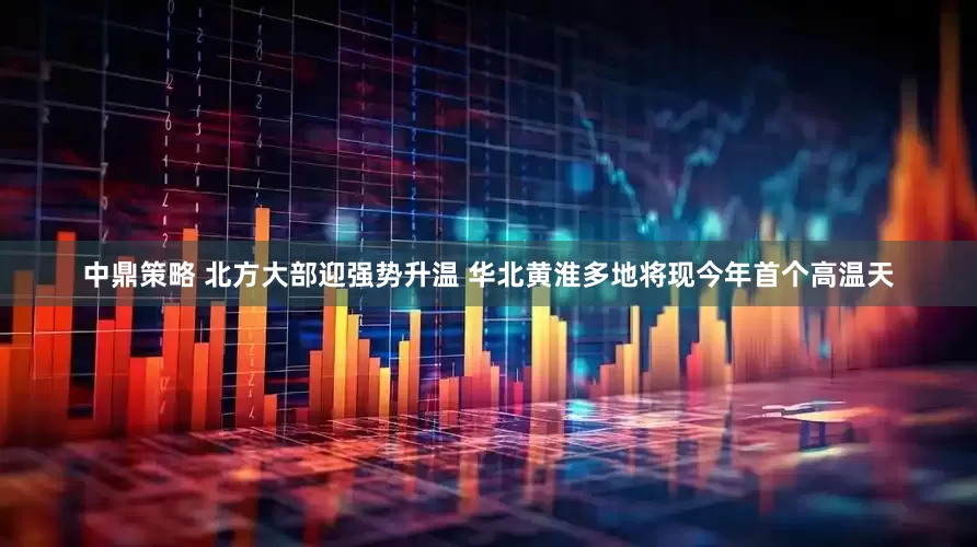 中鼎策略 北方大部迎强势升温 华北黄淮多地将现今年首个高温天