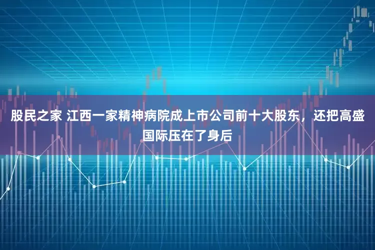 股民之家 江西一家精神病院成上市公司前十大股东，还把高盛国际压在了身后