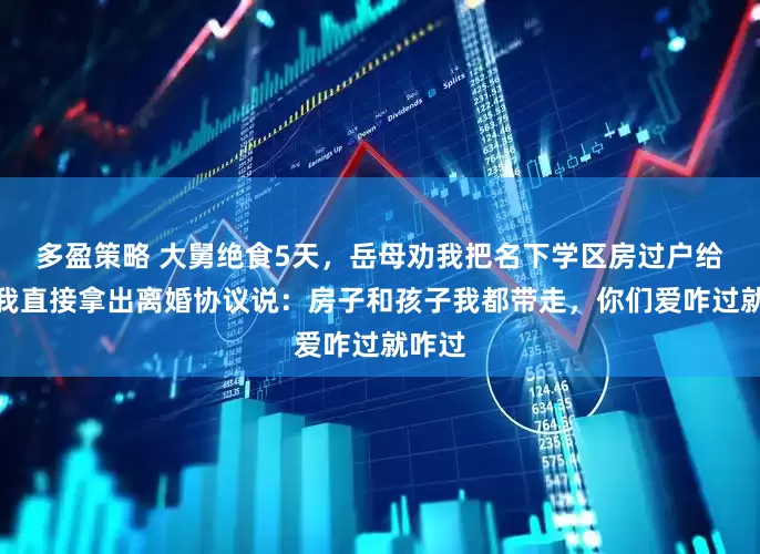 多盈策略 大舅绝食5天，岳母劝我把名下学区房过户给他，我直接拿出离婚协议说：房子和孩子我都带走，你们爱咋过就咋过