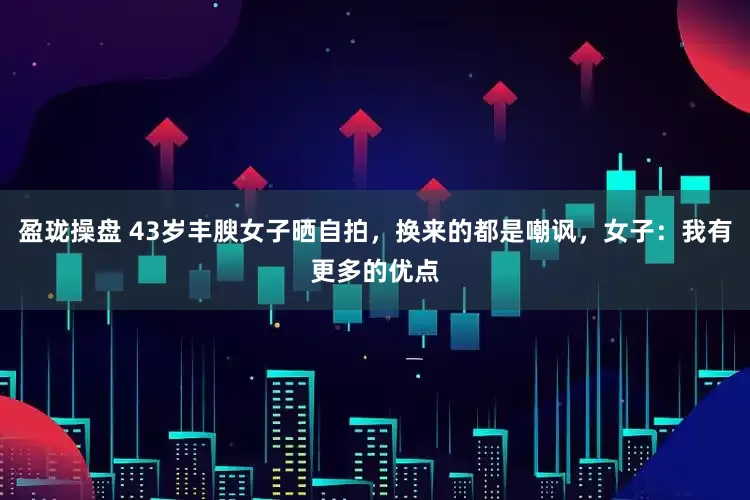 盈珑操盘 43岁丰腴女子晒自拍，换来的都是嘲讽，女子：我有更多的优点